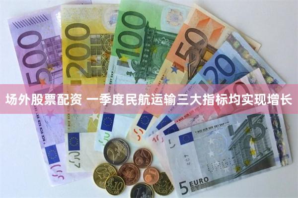 场外股票配资 一季度民航运输三大指标均实现增长