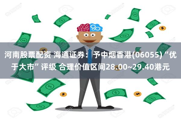 河南股票配资 海通证券：予中烟香港(06055)“优于大市”评级 合理价值区间28.00~29.40港元