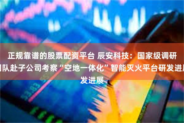 正规靠谱的股票配资平台 辰安科技：国家级调研团队赴子公司考察“空地一体化”智能灭火平台研发进展