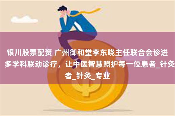 银川股票配资 广州御和堂李东晓主任联合会诊进行时！多学科联动诊疗，让中医智慧照护每一位患者_针灸_专业
