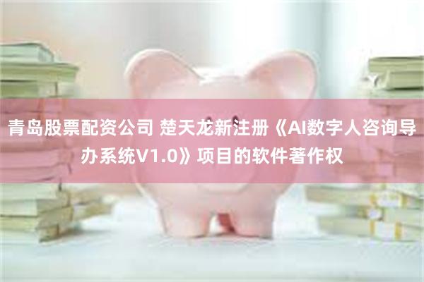 青岛股票配资公司 楚天龙新注册《AI数字人咨询导办系统V1.0》项目的软件著作权