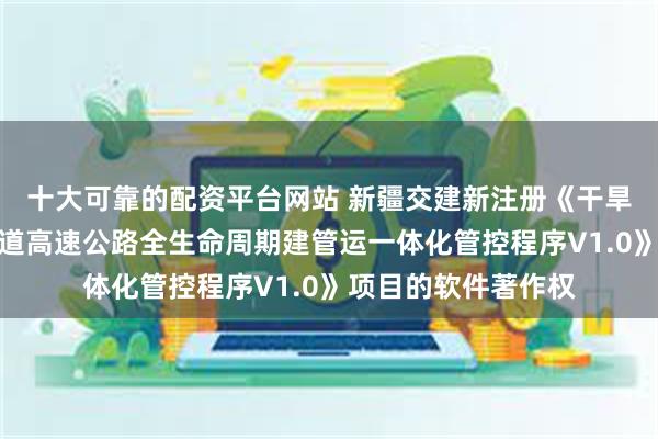 十大可靠的配资平台网站 新疆交建新注册《干旱荒漠区超长单一通道高速公路全生命周期建管运一体化管控程序V1.0》项目的软件著作权