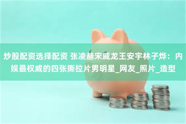 炒股配资选择配资 张凌赫宋威龙王安宇林子烨：内娱最权威的四张撕拉片男明星_网友_照片_造型