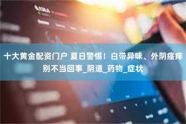 十大黄金配资门户 夏日警惕！白带异味、外阴瘙痒别不当回事_阴道_药物_症状
