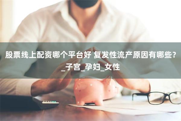 股票线上配资哪个平台好 复发性流产原因有哪些？_子宫_孕妇_女性
