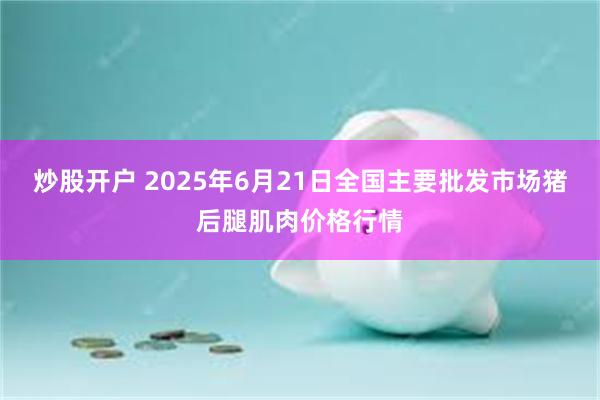 炒股开户 2025年6月21日全国主要批发市场猪后腿肌肉价格行情