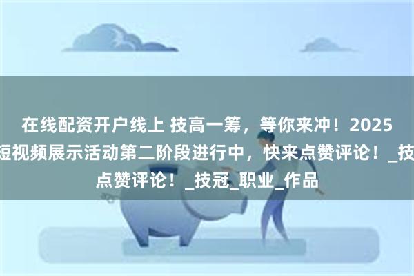 在线配资开户线上 技高一筹，等你来冲！2025“技冲云霄”短视频展示活动第二阶段进行中，快来点赞评论！_技冠_职业_作品