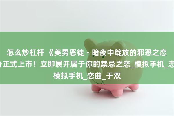 怎么炒杠杆 《美男恶徒－暗夜中绽放的邪恶之恋》双平台正式上市！立即展开属于你的禁忌之恋_模拟手机_恋曲_于双