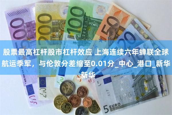 股票最高杠杆股市杠杆效应 上海连续六年蝉联全球航运季军，与伦敦分差缩至0.01分_中心_港口_新华