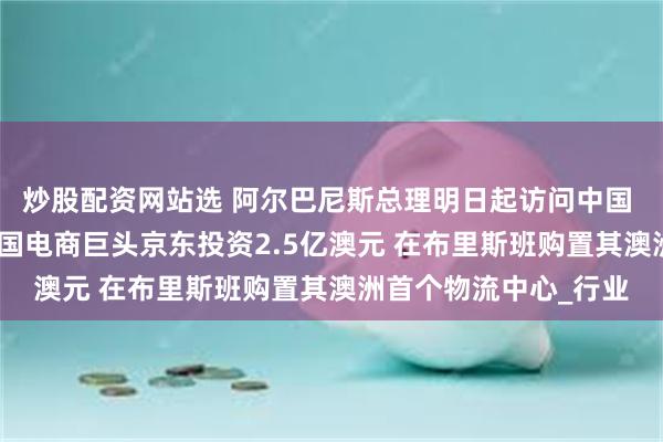 炒股配资网站选 阿尔巴尼斯总理明日起访问中国 为期6天行程满满 中国电商巨头京东投资2.5亿澳元 在布里斯班购置其澳洲首个物流中心_行业