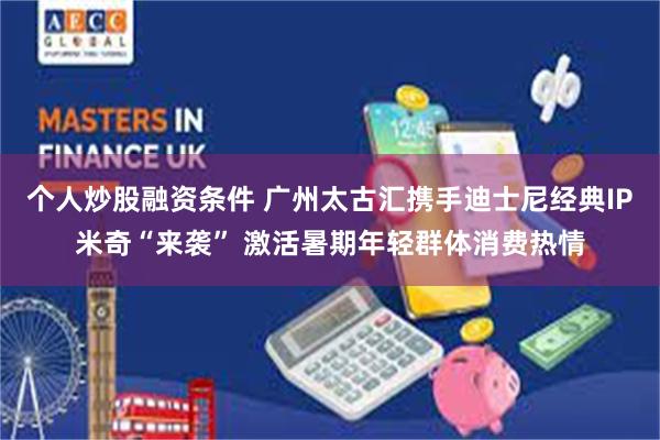 个人炒股融资条件 广州太古汇携手迪士尼经典IP米奇“来袭” 激活暑期年轻群体消费热情