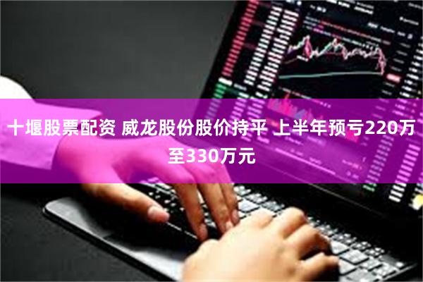 十堰股票配资 威龙股份股价持平 上半年预亏220万至330万元