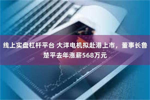 线上实盘杠杆平台 大洋电机拟赴港上市，董事长鲁楚平去年涨薪568万元