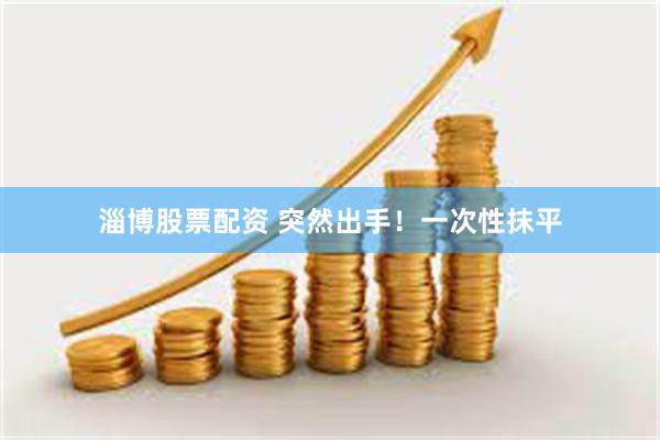 淄博股票配资 突然出手！一次性抹平
