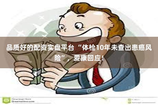 品质好的配资实盘平台 “体检10年未查出患癌风险”，爱康回应！