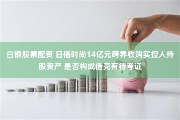白银股票配资 日播时尚14亿元跨界收购实控人持股资产 是否构成借壳有待考证