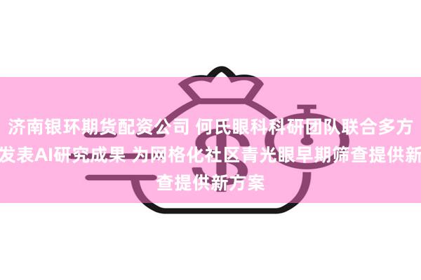 济南银环期货配资公司 何氏眼科科研团队联合多方机构发表AI研究成果 为网格化社区青光眼早期筛查提供新方案