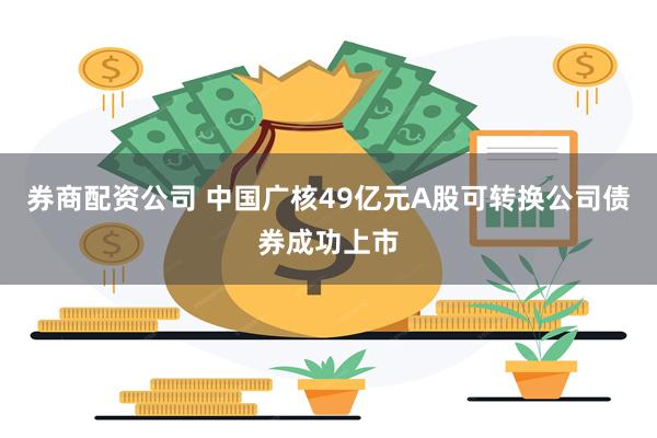 券商配资公司 中国广核49亿元A股可转换公司债券成功上市
