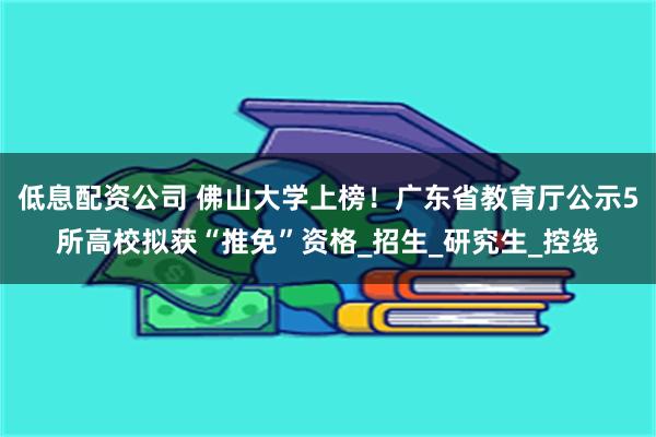 低息配资公司 佛山大学上榜！广东省教育厅公示5所高校拟获“推免”资格_招生_研究生_控线