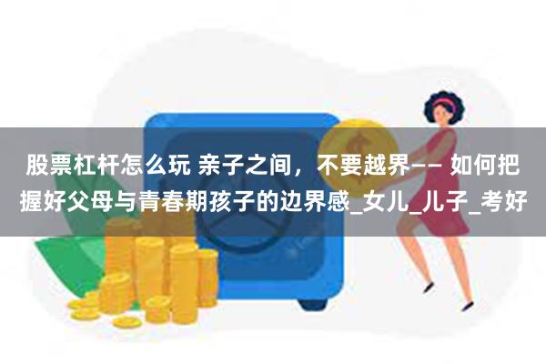 股票杠杆怎么玩 亲子之间，不要越界—— 如何把握好父母与青春期孩子的边界感_女儿_儿子_考好