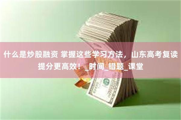 什么是炒股融资 掌握这些学习方法，山东高考复读提分更高效！_时间_错题_课堂