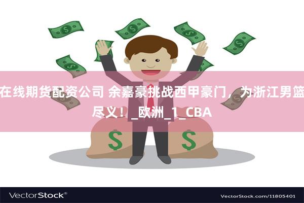 在线期货配资公司 余嘉豪挑战西甲豪门，为浙江男篮尽义！_欧洲_1_CBA