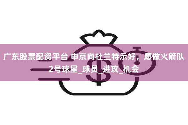 广东股票配资平台 申京向杜兰特示好，愿做火箭队2号球星_球员_进攻_机会