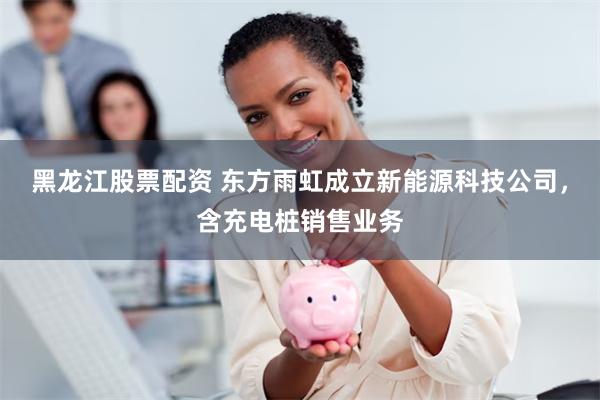 黑龙江股票配资 东方雨虹成立新能源科技公司，含充电桩销售业务