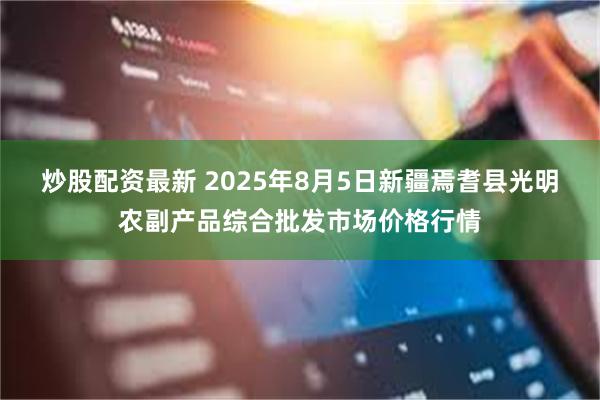 炒股配资最新 2025年8月5日新疆焉耆县光明农副产品综合批发市场价格行情