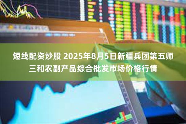 短线配资炒股 2025年8月5日新疆兵团第五师三和农副产品综合批发市场价格行情