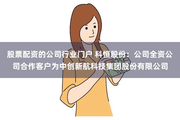 股票配资的公司行业门户 科恒股份：公司全资公司合作客户为中创新航科技集团股份有限公司