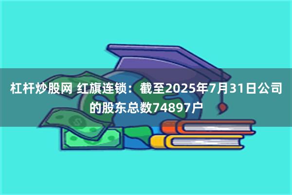 杠杆炒股网 红旗连锁：截至2025年7月31日公司的股东总数74897户