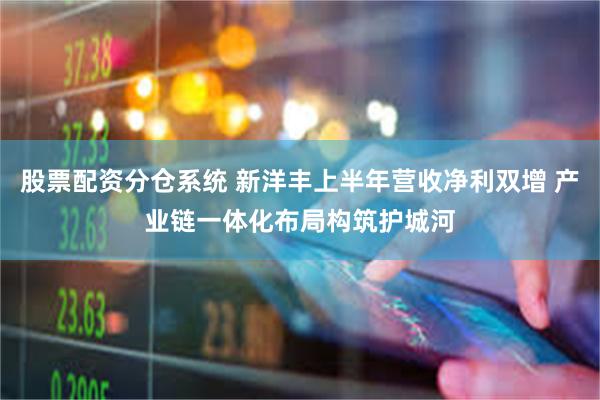 股票配资分仓系统 新洋丰上半年营收净利双增 产业链一体化布局构筑护城河
