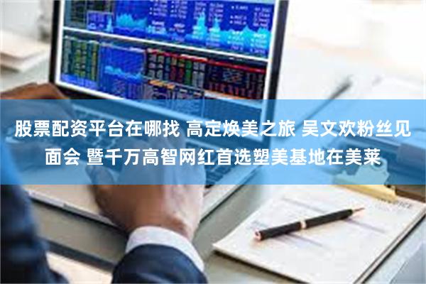股票配资平台在哪找 高定焕美之旅 吴文欢粉丝见面会 暨千万高智网红首选塑美基地在美莱