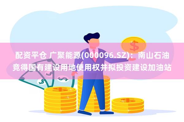 配资平仓 广聚能源(000096.SZ)：南山石油竞得国有建设用地使用权并拟投资建设加油站