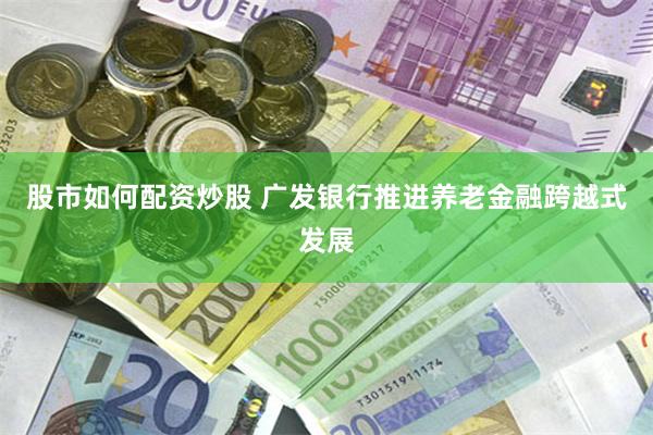 股市如何配资炒股 广发银行推进养老金融跨越式发展