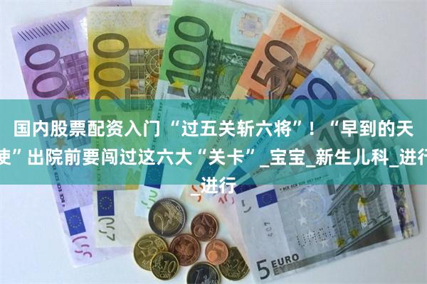 国内股票配资入门 “过五关斩六将”！“早到的天使”出院前要闯过这六大“关卡”_宝宝_新生儿科_进行