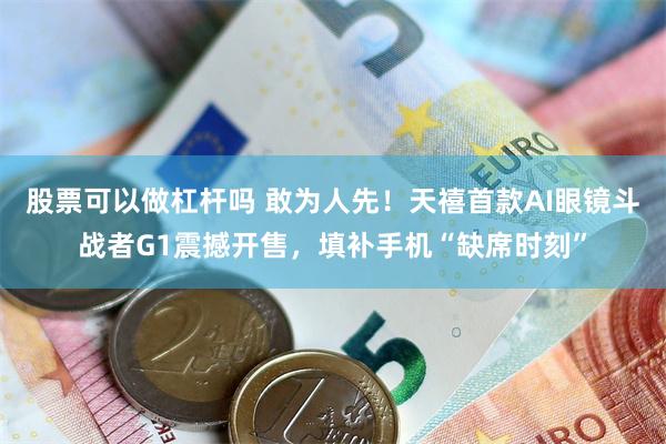 股票可以做杠杆吗 敢为人先！天禧首款AI眼镜斗战者G1震撼开售，填补手机“缺席时刻”