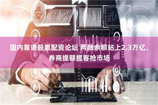 国内靠谱股票配资论坛 两融余额站上2.3万亿，券商提额揽客抢市场